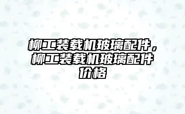 柳工裝載機玻璃配件，柳工裝載機玻璃配件價格