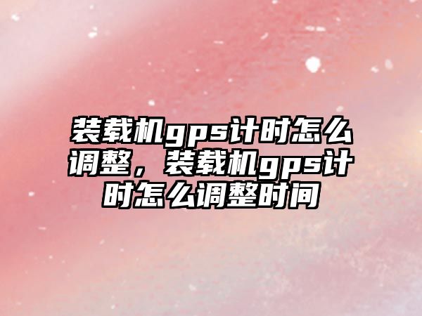 裝載機gps計時怎么調整，裝載機gps計時怎么調整時間