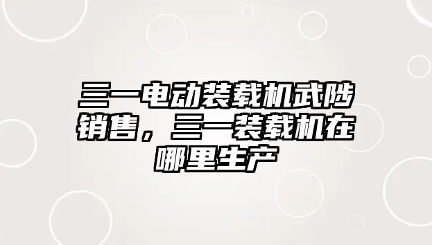 三一電動裝載機武陟銷售，三一裝載機在哪里生產