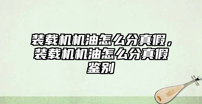 裝載機機油怎么分真假，裝載機機油怎么分真假鑒別