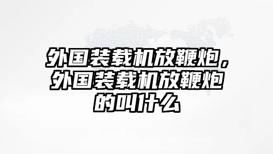 外國裝載機放鞭炮，外國裝載機放鞭炮的叫什么