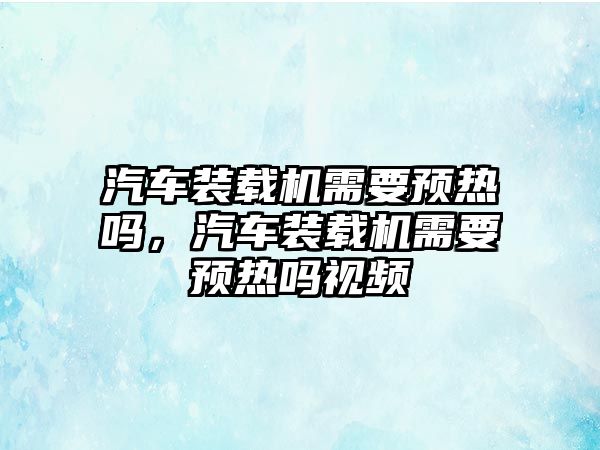 汽車裝載機需要預熱嗎，汽車裝載機需要預熱嗎視頻