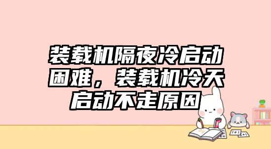 裝載機隔夜冷啟動困難，裝載機冷天啟動不走原因