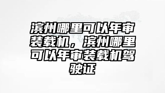 濱州哪里可以年審裝載機，濱州哪里可以年審裝載機駕駛證