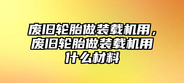 廢舊輪胎做裝載機用，廢舊輪胎做裝載機用什么材料