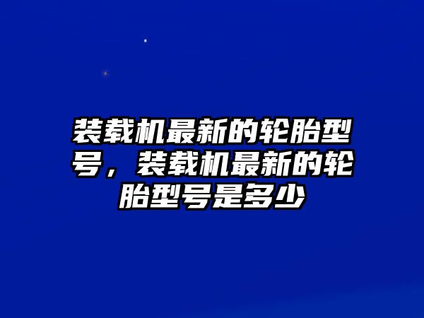 裝載機最新的輪胎型號，裝載機最新的輪胎型號是多少