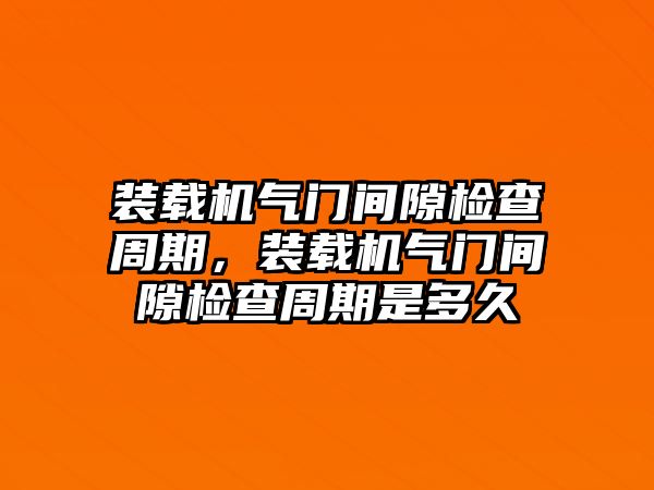 裝載機氣門間隙檢查周期，裝載機氣門間隙檢查周期是多久