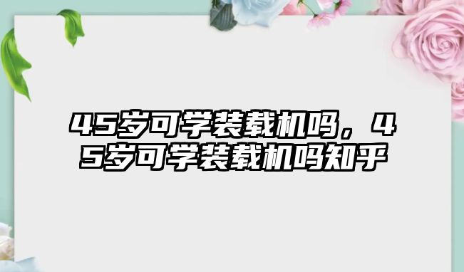 45歲可學裝載機嗎，45歲可學裝載機嗎知乎