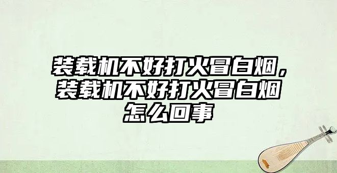 裝載機(jī)不好打火冒白煙，裝載機(jī)不好打火冒白煙怎么回事