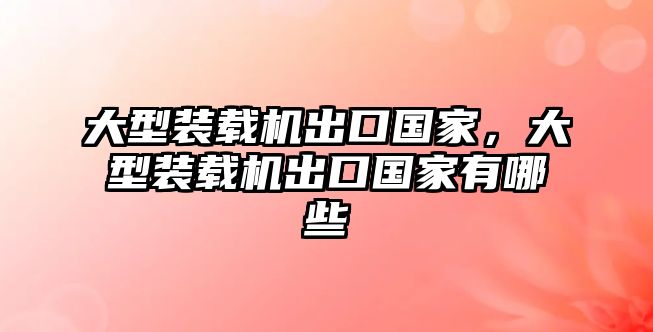 大型裝載機出口國家，大型裝載機出口國家有哪些