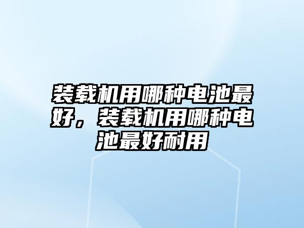 裝載機用哪種電池最好，裝載機用哪種電池最好耐用