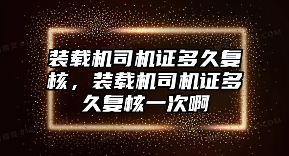 裝載機司機證多久復核，裝載機司機證多久復核一次啊