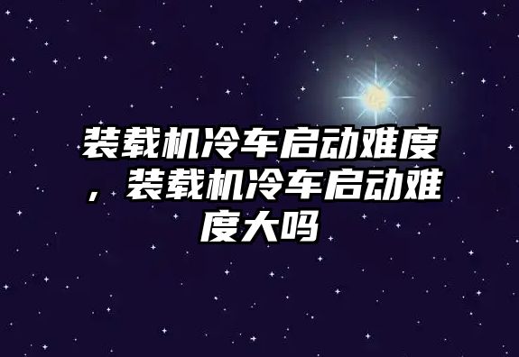 裝載機冷車啟動難度，裝載機冷車啟動難度大嗎