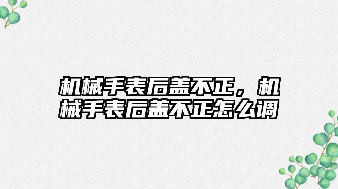 機械手表后蓋不正，機械手表后蓋不正怎么調