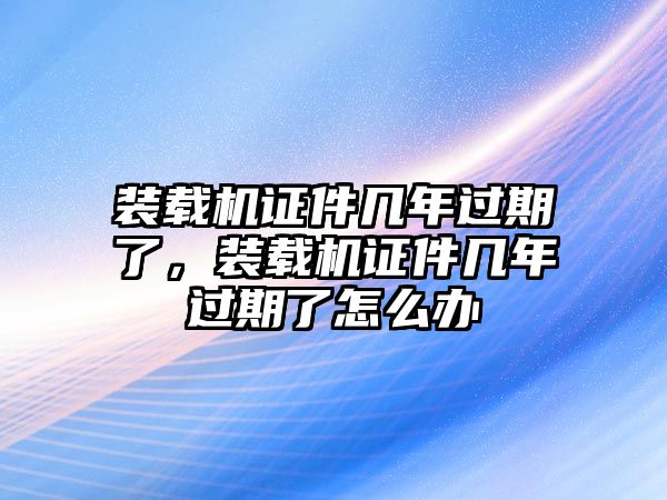 裝載機(jī)證件幾年過(guò)期了，裝載機(jī)證件幾年過(guò)期了怎么辦