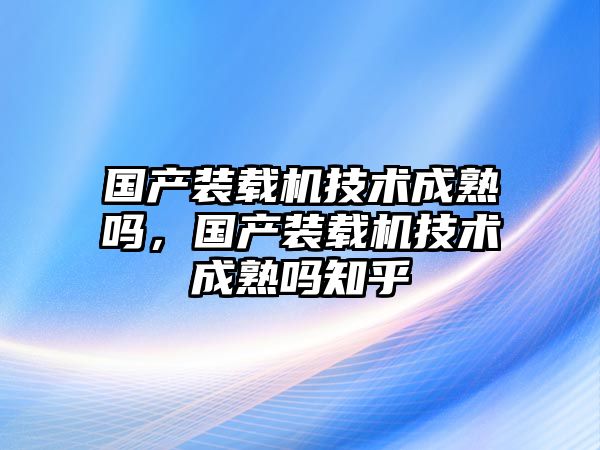 國產裝載機技術成熟嗎，國產裝載機技術成熟嗎知乎