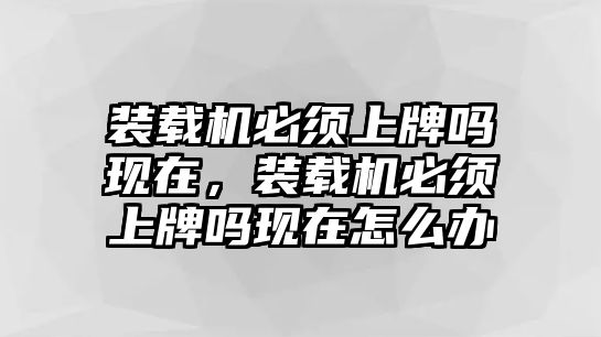 裝載機必須上牌嗎現在，裝載機必須上牌嗎現在怎么辦