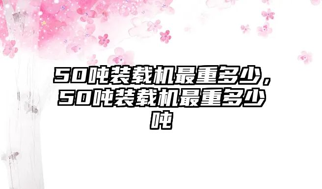 50噸裝載機最重多少，50噸裝載機最重多少噸