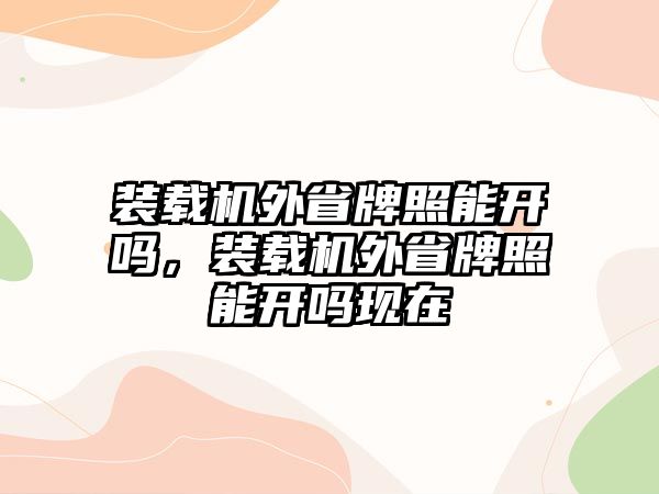 裝載機外省牌照能開嗎，裝載機外省牌照能開嗎現在