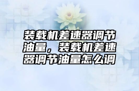 裝載機差速器調節油量，裝載機差速器調節油量怎么調