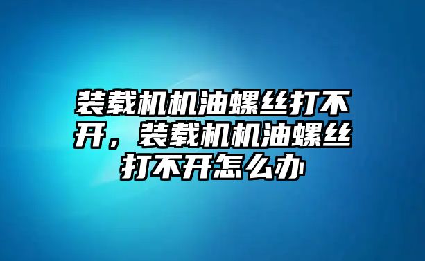 裝載機機油螺絲打不開，裝載機機油螺絲打不開怎么辦