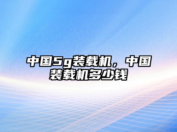 中國5g裝載機，中國裝載機多少錢