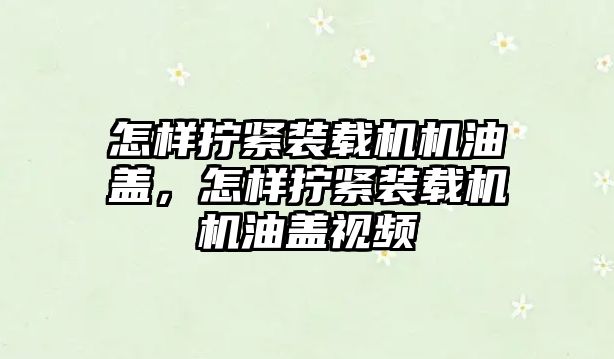 怎樣擰緊裝載機機油蓋，怎樣擰緊裝載機機油蓋視頻