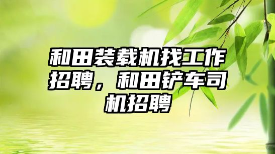 和田裝載機找工作招聘，和田鏟車司機招聘