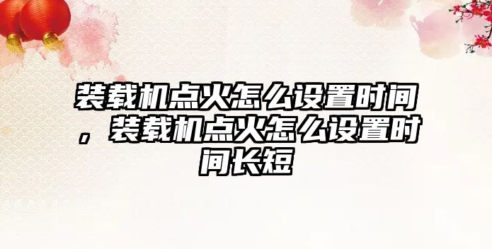 裝載機點火怎么設置時間，裝載機點火怎么設置時間長短