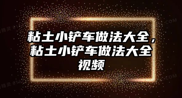 粘土小鏟車做法大全，粘土小鏟車做法大全視頻