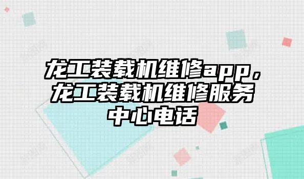 龍工裝載機(jī)維修app，龍工裝載機(jī)維修服務(wù)中心電話