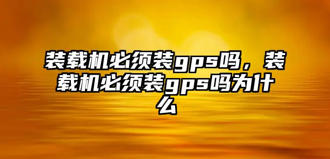 裝載機必須裝gps嗎，裝載機必須裝gps嗎為什么