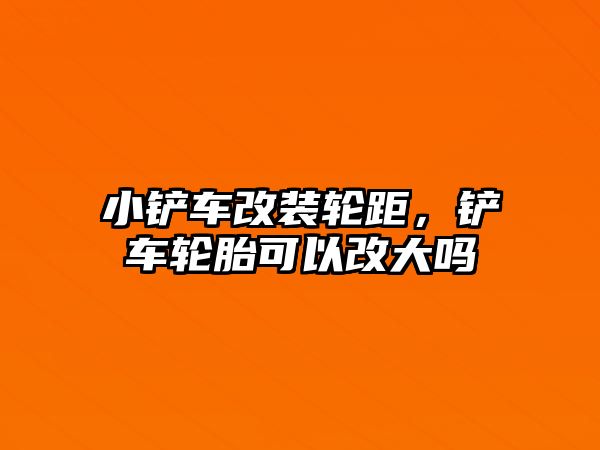 小鏟車改裝輪距，鏟車輪胎可以改大嗎