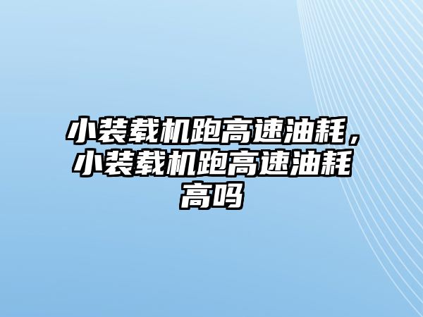 小裝載機跑高速油耗，小裝載機跑高速油耗高嗎