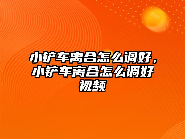 小鏟車離合怎么調好，小鏟車離合怎么調好視頻