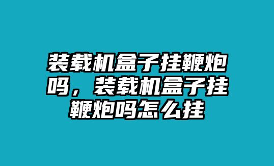 裝載機盒子掛鞭炮嗎，裝載機盒子掛鞭炮嗎怎么掛