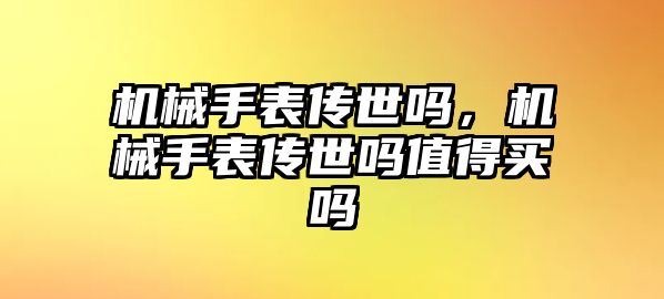 機械手表傳世嗎，機械手表傳世嗎值得買嗎