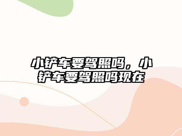 小鏟車要駕照嗎，小鏟車要駕照嗎現(xiàn)在