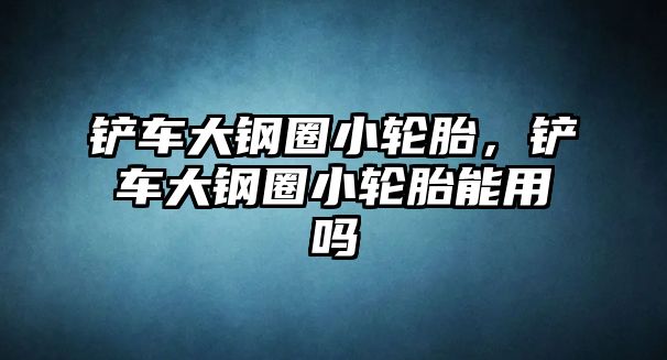 鏟車大鋼圈小輪胎，鏟車大鋼圈小輪胎能用嗎