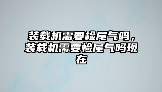 裝載機需要檢尾氣嗎，裝載機需要檢尾氣嗎現在