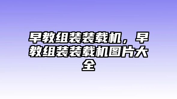 早教組裝裝載機(jī)，早教組裝裝載機(jī)圖片大全