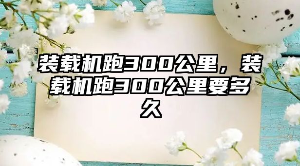 裝載機跑300公里，裝載機跑300公里要多久