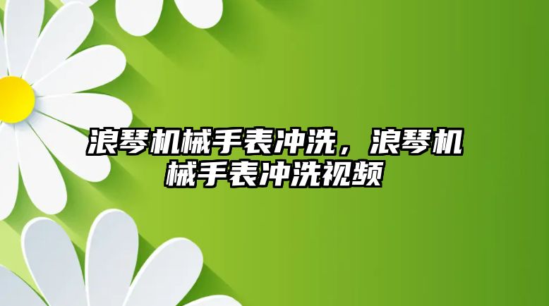 浪琴機械手表沖洗，浪琴機械手表沖洗視頻