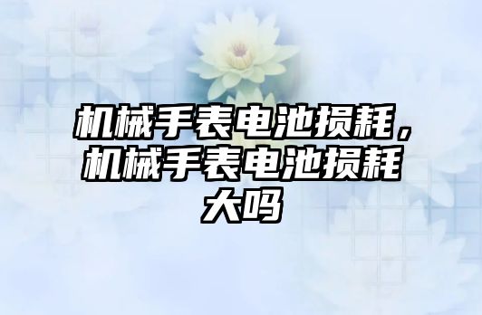 機械手表電池損耗，機械手表電池損耗大嗎