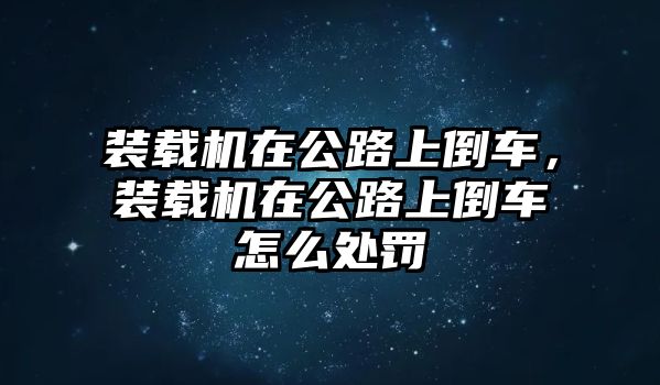 裝載機在公路上倒車，裝載機在公路上倒車怎么處罰