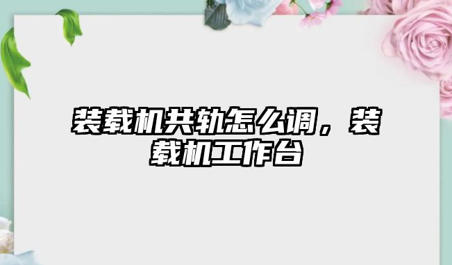 裝載機共軌怎么調，裝載機工作臺