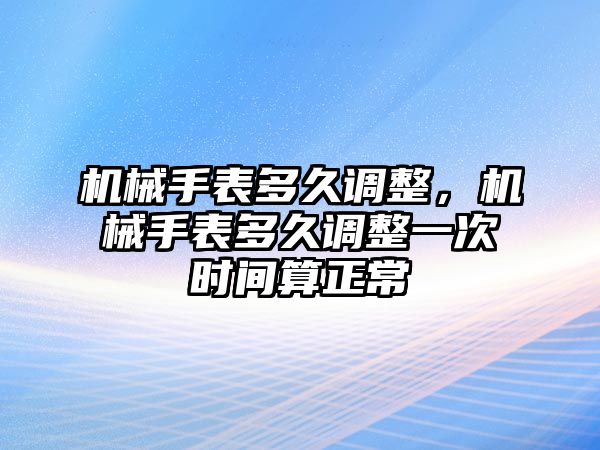 機械手表多久調整，機械手表多久調整一次時間算正常