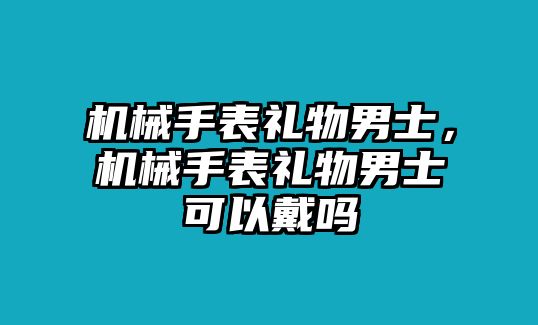 機(jī)械手表禮物男士，機(jī)械手表禮物男士可以戴嗎