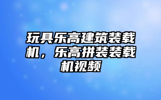 玩具樂高建筑裝載機，樂高拼裝裝載機視頻