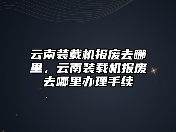 云南裝載機報廢去哪里，云南裝載機報廢去哪里辦理手續